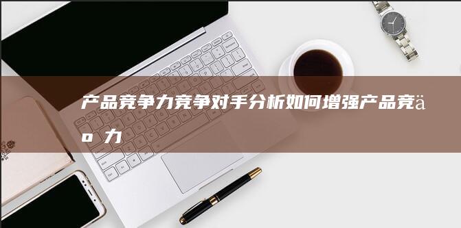 产品竞争力：竞争对手分析如何增强产品竞争力 (产品竞争力的五大要素)